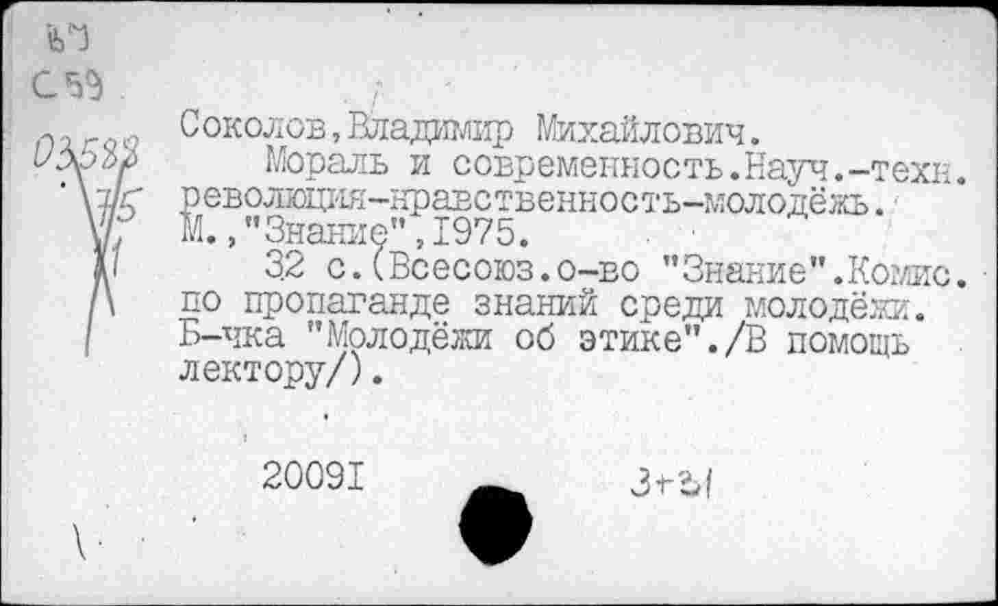 ﻿С околов,Владимир Михайлович.
Мораль и современность.Науч.-техн, револщия-нравственность-молодёжь. М.,"Знание",1975.
3.2 с.(Всесоюз.о-во ’’ Знание ".Комис, по пропаганде знаний среди молодёжи. Б-чка "Молодёжи об этике"./В помощь лектору/).
20091
